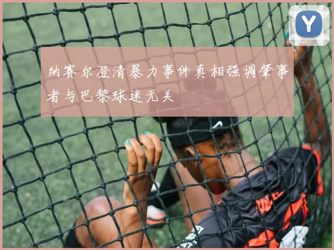 纳赛尔澄清暴力事件真相强调肇事者与巴黎球迷无关