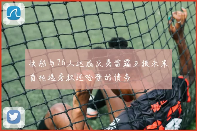快船与76人达成交易雷霆互换未来首轮选秀权还哈登的债务