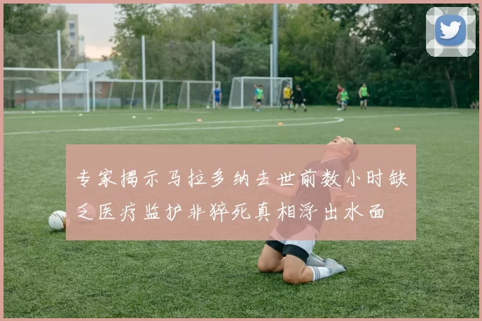 专家揭示马拉多纳去世前数小时缺乏医疗监护非猝死真相浮出水面