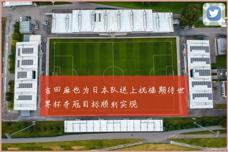 吉田麻也为日本队送上祝福期待世界杯夺冠目标顺利实现