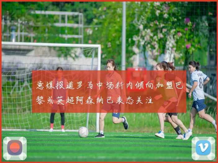 意媒报道罗马中场科内倾向加盟巴黎或英超阿森纳已表态关注