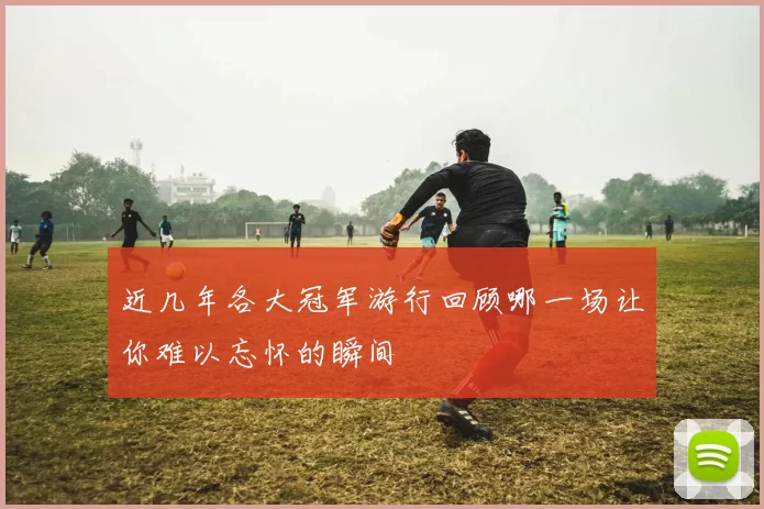 近几年各大冠军游行回顾哪一场让你难以忘怀的瞬间