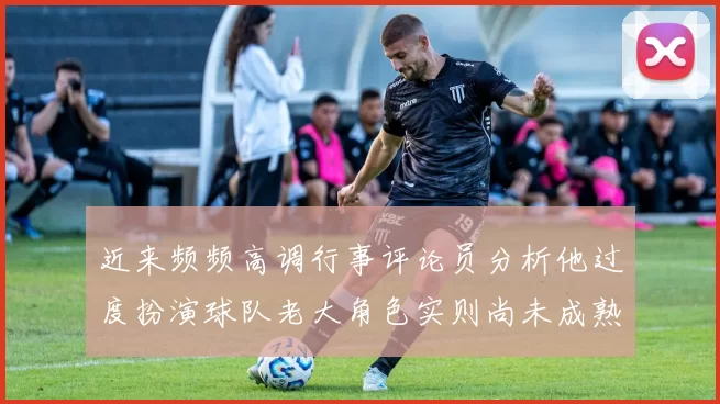 近来频频高调行事评论员分析他过度扮演球队老大角色实则尚未成熟