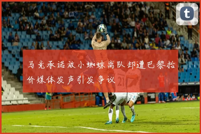 马竞承诺放小蜘蛛离队却遭巴黎抬价媒体发声引发争议