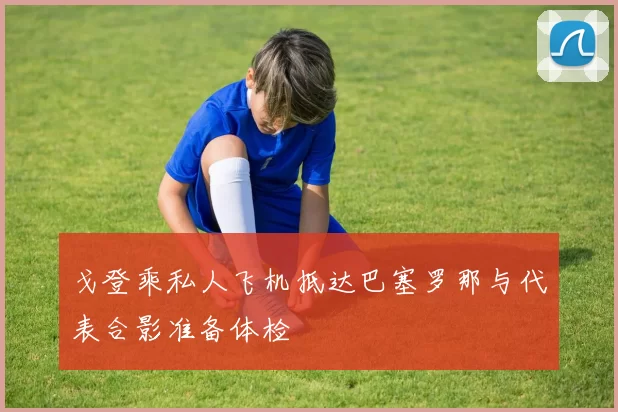 戈登乘私人飞机抵达巴塞罗那与代表合影准备体检