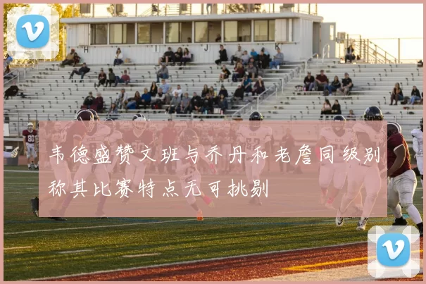 韦德盛赞文班与乔丹和老詹同级别称其比赛特点无可挑剔