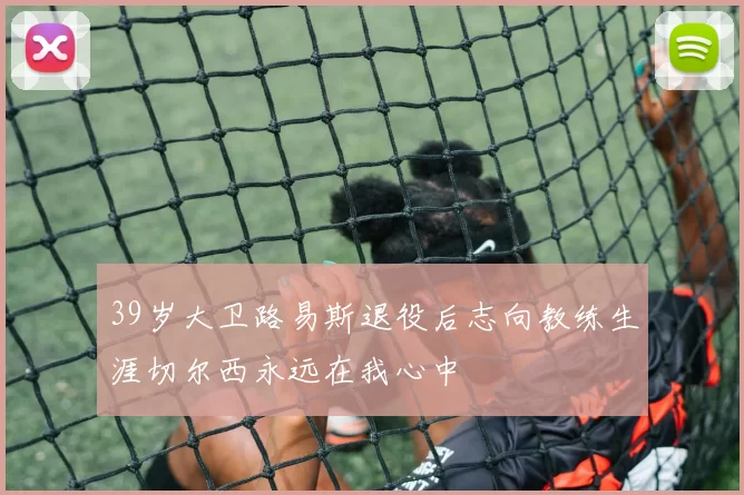 39岁大卫路易斯退役后志向教练生涯切尔西永远在我心中