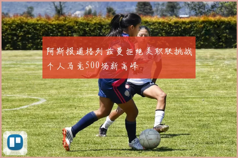 阿斯报道格列兹曼拒绝美职联挑战个人马竞500场新高峰