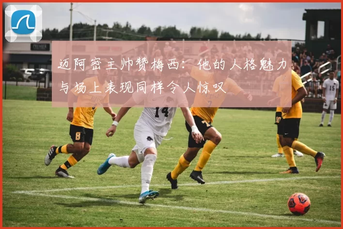 迈阿密主帅赞梅西：他的人格魅力与场上表现同样令人惊叹