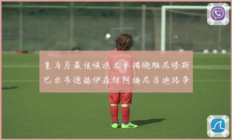 皇马月最佳候选名单揭晓维尼修斯巴尔韦德赫伊森琼阿梅尼吕迪格争夺荣誉